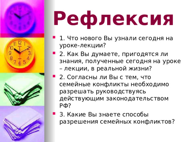 Рефлексия 1. Что нового Вы узнали сегодня на уроке-лекции? 2. Как Вы думаете, пригодятся ли знания, полученные сегодня на уроке – лекции, в реальной жизни? 2. Согласны ли Вы с тем, что семейные конфликты необходимо разрешать руководствуясь действующим законодательством РФ? 3. Какие Вы знаете способы разрешения семейных конфликтов?  