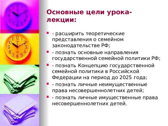 Основные цели урока-лекции: - расширить теоретические представления о семейном законодательстве РФ; - познать основные направления государственной семейной политики РФ; - познать Концепцию государственной семейной политики в Российской Федерации на период до 2025 года; - познать личные неимущественные права несовершеннолетних детей; - познать личные имущественные права несовершеннолетних детей.  