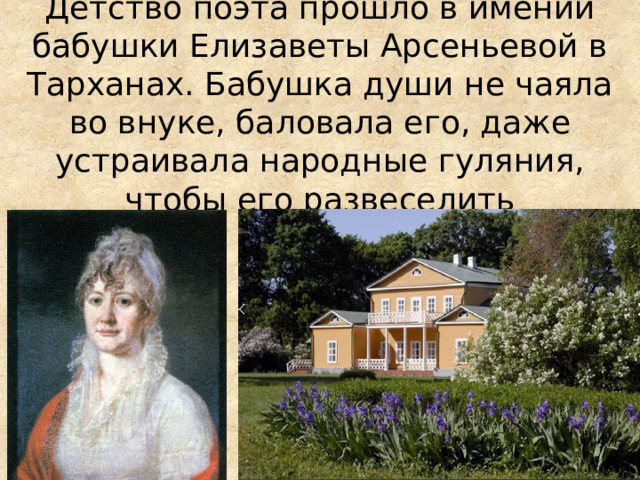 Детство поэта прошло в имении бабушки Елизаветы Арсеньевой в Тарханах. Бабушка души не чаяла во внуке, баловала его, даже устраивала народные гуляния, чтобы его развеселить 