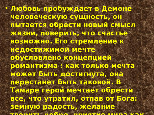 Любовь пробуждает в Демоне человеческую сущность, он пытается обрести новый смысл жизни, поверить, что счастье возможно. Его стремление к недостижимой мечте обусловлено концепцией романтизма : как только мечта может быть достигнута, она перестанет быть таковой. В Тамаре герой мечтает обрести все, что утратил, отпав от Бога: земную радость, желание творить добро, приятие мира как Дара. Парадокс в том, что, подчинив себе земную девушку, он губит ее бессмертную душу 