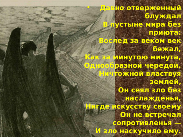 Давно отверженный блуждал  В пустыне мира без приюта:  Вослед за веком век бежал,  Как за минутою минута,  Однообразной чередой.  Ничтожной властвуя землей,  Он сеял зло без наслажденья,  Нигде искусству своему  Он не встречал сопротивленья —  И зло наскучило ему. 