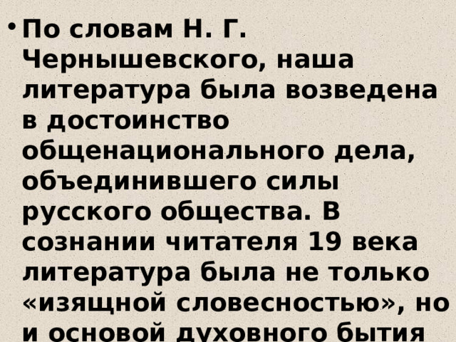 По словам Н. Г. Чернышевского, наша литература была возведена в достоинство общенационального дела, объединившего силы русского общества. В сознании читателя 19 века литература была не только «изящной словесностью», но и основой духовного бытия нации . Для русского писателя творчество становится не профессией, а служением 