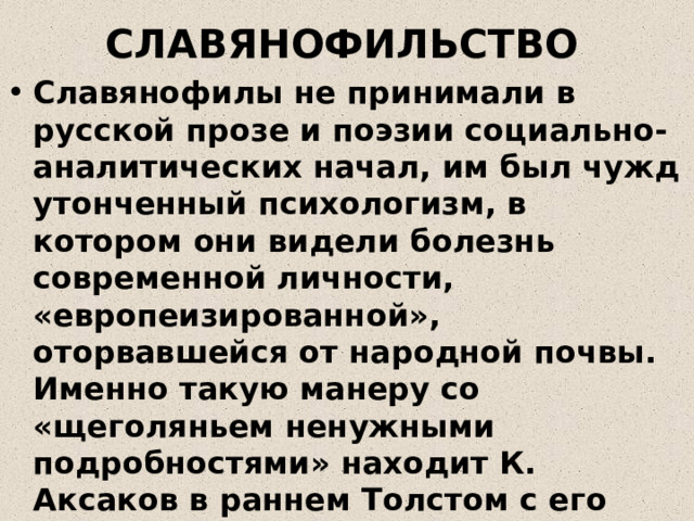 СЛАВЯНОФИЛЬСТВО Славянофилы не принимали в русской прозе и поэзии социально-аналитических начал, им был чужд утонченный психологизм, в котором они видели болезнь современной личности, «европеизированной», оторвавшейся от народной почвы. Именно такую манеру со «щеголяньем ненужными подробностями» находит К. Аксаков в раннем Толстом с его «диалектикой души», в повестях Тургенева о «лишнем человеке» 