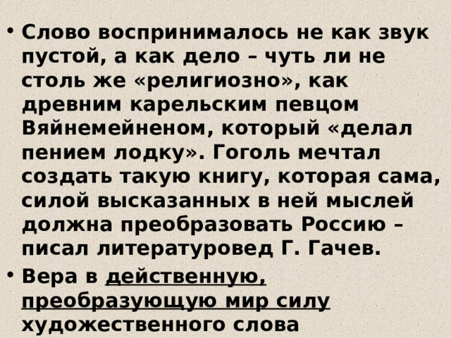Слово воспринималось не как звук пустой, а как дело – чуть ли не столь же «религиозно», как древним карельским певцом Вяйнемейненом, который «делал пением лодку». Гоголь мечтал создать такую книгу, которая сама, силой высказанных в ней мыслей должна преобразовать Россию – писал литературовед Г. Гачев. Вера в действенную, преобразующую мир силу художественного слова определяла и особенности русской литературной критики 