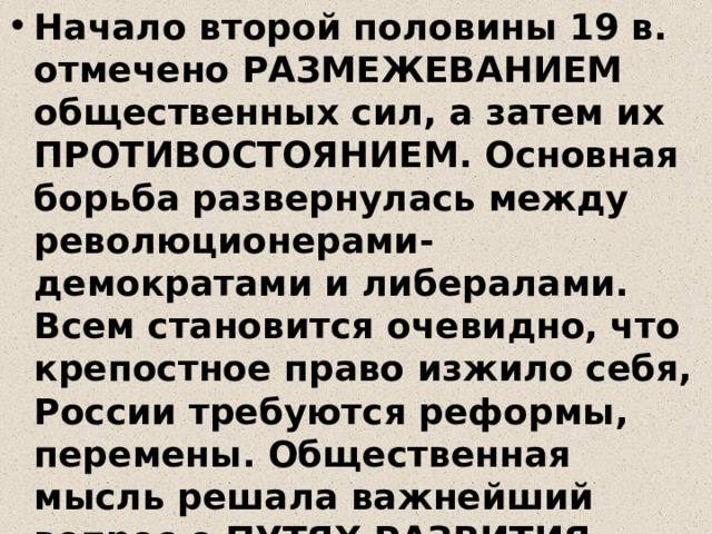 Начало второй половины 19 в. отмечено РАЗМЕЖЕВАНИЕМ общественных сил, а затем их ПРОТИВОСТОЯНИЕМ. Основная борьба развернулась между революционерами-демократами и либералами. Всем становится очевидно, что крепостное право изжило себя, России требуются реформы, перемены. Общественная мысль решала важнейший вопрос о ПУТЯХ РАЗВИТИЯ РОССИИ. Идти ли России вслед за Европой или у нее свой, особенный путь? 