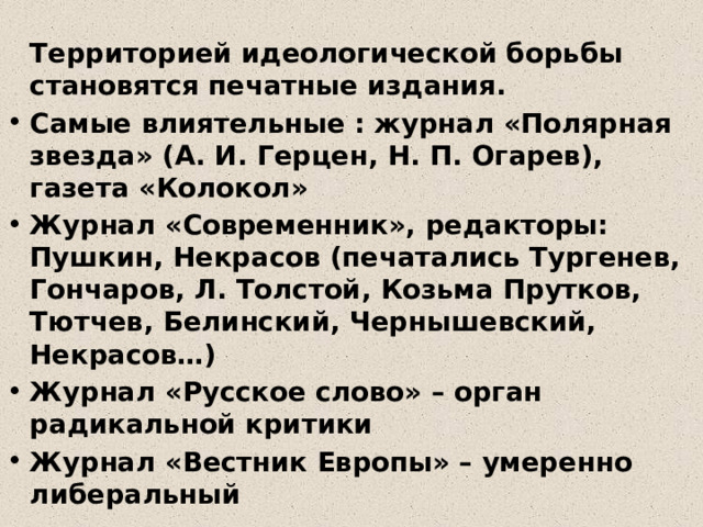  Территорией идеологической борьбы становятся печатные издания. Самые влиятельные : журнал «Полярная звезда» (А. И. Герцен, Н. П. Огарев), газета «Колокол» Журнал «Современник», редакторы: Пушкин, Некрасов (печатались Тургенев, Гончаров, Л. Толстой, Козьма Прутков, Тютчев, Белинский, Чернышевский, Некрасов…) Журнал «Русское слово» – орган радикальной критики Журнал «Вестник Европы» – умеренно либеральный 