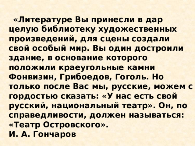  «Литературе Вы принесли в дар целую библиотеку художественных произведений, для сцены создали свой особый мир. Вы один достроили здание, в основание которого положили краеугольные камни Фонвизин, Грибоедов, Гоголь. Но только после Вас мы, русские, можем с гордостью сказать: «У нас есть свой русский, национальный театр». Он, по справедливости, должен называться: «Театр Островского».  И. А. Гончаров    
