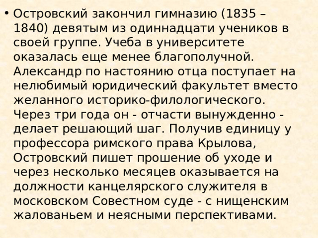 Островский закончил гимназию (1835 – 1840) девятым из одиннадцати учеников в своей группе. Учеба в университете оказалась еще менее благополучной. Александр по настоянию отца поступает на нелюбимый юридический факультет вместо желанного историко-филологического. Через три года он - отчасти вынужденно - делает решающий шаг. Получив единицу у профессора римского права Крылова, Островский пишет прошение об уходе и через несколько месяцев оказывается на должности канцелярского служителя в московском Совестном суде - с нищенским жалованьем и неясными перспективами. 