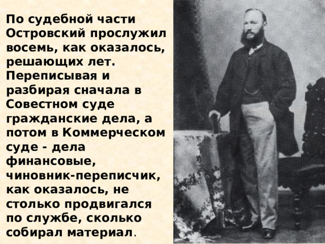 По судебной части Островский прослужил восемь, как оказалось, решающих лет. Переписывая и разбирая сначала в Совестном суде гражданские дела, а потом в Коммерческом суде - дела финансовые, чиновник-переписчик, как оказалось, не столько продвигался по службе, сколько собирал материал . 