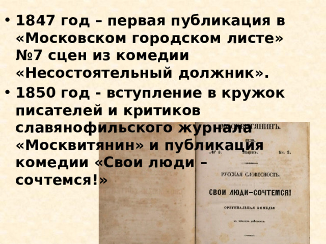 1847 год – первая публикация в «Московском городском листе» №7 сцен из комедии «Несостоятельный должник». 1850 год - вступление в кружок писателей и критиков славянофильского журнала «Москвитянин» и публикация комедии «Свои люди – сочтемся!» 
