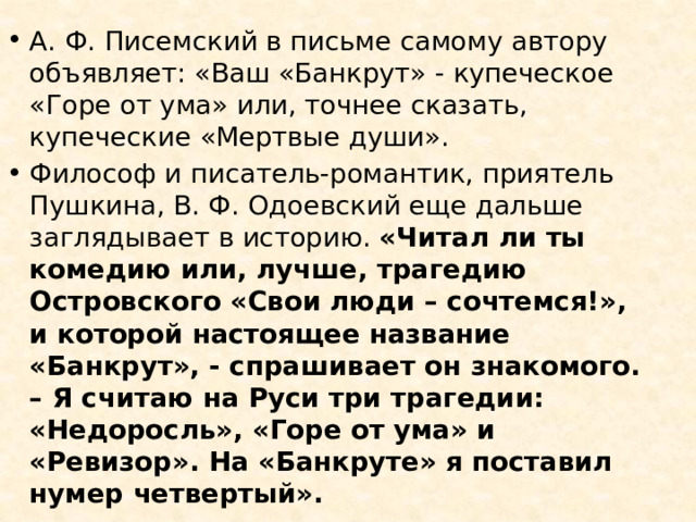 А. Ф. Писемский в письме самому автору объявляет: «Ваш «Банкрут» - купеческое «Горе от ума» или, точнее сказать, купеческие «Мертвые души». Философ и писатель-романтик, приятель Пушкина, В. Ф. Одоевский еще дальше заглядывает в историю. «Читал ли ты комедию или, лучше, трагедию Островского «Свои люди – сочтемся!», и которой настоящее название «Банкрут», - спрашивает он знакомого. – Я считаю на Руси три трагедии: «Недоросль», «Горе от ума» и «Ревизор». На «Банкруте» я поставил нумер четвертый». 