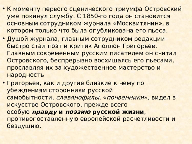 К моменту первого сценического триумфа Островский уже покинул службу. С 1850-го года он становится основным сотрудником журнала «Москвитянин», в котором только что была опубликована его пьеса. Душой журнала, главным сотрудником редакции быстро стал поэт и критик Аполлон Григорьев. Главным современным русским писателем он считал Островского, беспрерывно восхищаясь его пьесами, прославляя их за художественное мастерство и народность Григорьев, как и другие близкие к нему по убеждениям сторонники русской самобытности,  славянофилы , « почвенники », видел в искусстве Островского, прежде всего особую  правду  и  поэзию  русской жизни , противопоставленную европейской расчетливости и бездушию. 