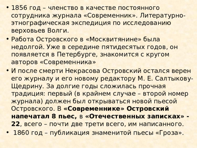 1856 год – членство в качестве постоянного сотрудника журнала «Современник». Литературно-этнографическая экспедиция по исследованию верховьев Волги. Работа Островского в «Москвитянине» была недолгой. Уже в середине пятидесятых годов, он появляется в Петербурге, знакомится с кругом авторов «Современника» И после смерти Некрасова Островский остался верен его журналу и его новому редактору М. Е. Салтыкову-Щедрину. За долгие годы сложилась прочная традиция: первый (в крайнем случае – второй номер журнала) должен был открываться новой пьесой Островского. В «Современнике» Островский напечатал 8 пьес, в «Отечественных записках» - 22 , всего – почти две трети всего, им написанного.   1860 год – публикация знаменитой пьесы «Гроза». 