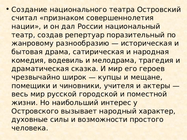 Создание национального театра Островский считал «признаком совершеннолетия нации», и он дал России национальный театр, создав репертуар поразительный по жанровому разнообразию — историческая и бытовая драма, сатирическая и народная комедия, водевиль и мелодрама, трагедия и драматическая сказка. И мир его героев чрезвычайно широк — купцы и мещане, помещики и чиновники, учителя и актеры — весь мир русской городской и поместной жизни. Но наибольший интерес у Островского вызывает народный характер, духовные силы и возможности простого человека. 