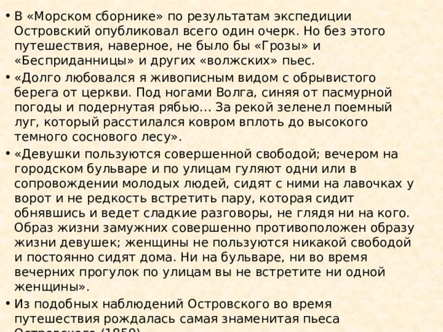 В «Морском сборнике» по результатам экспедиции Островский опубликовал всего один очерк. Но без этого путешествия, наверное, не было бы «Грозы» и «Бесприданницы» и других «волжских» пьес. «Долго любовался я живописным видом с обрывистого берега от церкви. Под ногами Волга, синяя от пасмурной погоды и подернутая рябью… За рекой зеленел поемный луг, который расстилался ковром вплоть до высокого темного соснового лесу». «Девушки пользуются совершенной свободой; вечером на городском бульваре и по улицам гуляют одни или в сопровождении молодых людей, сидят с ними на лавочках у ворот и не редкость встретить пару, которая сидит обнявшись и ведет сладкие разговоры, не глядя ни на кого. Образ жизни замужних совершенно противоположен образу жизни девушек; женщины не пользуются никакой свободой и постоянно сидят дома. Ни на бульваре, ни во время вечерних прогулок по улицам вы не встретите ни одной женщины». Из подобных наблюдений Островского во время путешествия рождалась самая знаменитая пьеса Островского (1859) 
