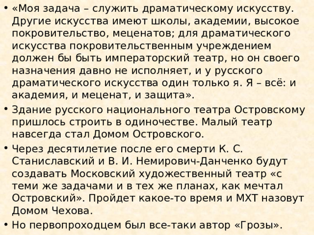 «Моя задача – служить драматическому искусству. Другие искусства имеют школы, академии, высокое покровительство, меценатов; для драматического искусства покровительственным учреждением должен бы быть императорский театр, но он своего назначения давно не исполняет, и у русского драматического искусства один только я. Я – всё: и академия, и меценат, и защита». Здание русского национального театра Островскому пришлось строить в одиночестве. Малый театр навсегда стал Домом Островского. Через десятилетие после его смерти К. С. Станиславский и В. И. Немирович-Данченко будут создавать Московский художественный театр «с теми же задачами и в тех же планах, как мечтал Островский». Пройдет какое-то время и МХТ назовут Домом Чехова. Но первопроходцем был все-таки автор «Грозы». 