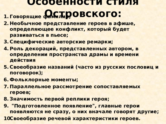 Особенности стиля Островского: Говорящие фамилии; Необычное представление героев в афише, определяющее конфликт, который будет развиваться в пьесе; Специфические авторские ремарки; Роль декораций, представленных автором, в определении пространства драмы и времени действия Своеобразие названий (часто из русских пословиц и поговорок); Фольклорные моменты; Параллельное рассмотрение сопоставляемых героев; Значимость первой реплики героя;   