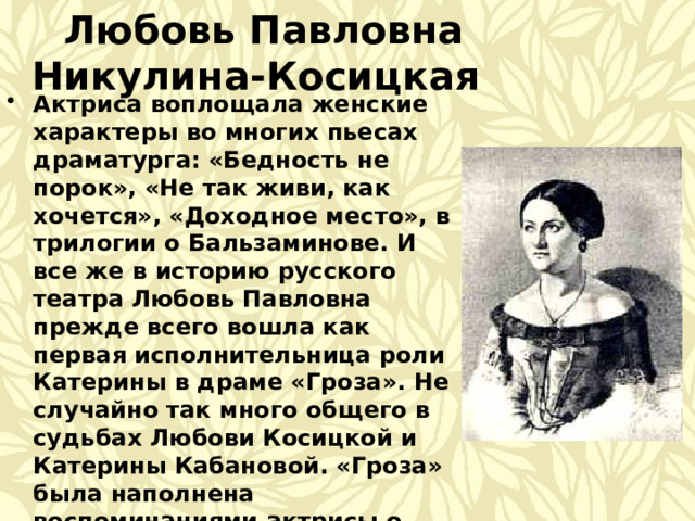  Любовь Павловна Никулина-Косицкая Актриса воплощала женские характеры во многих пьесах драматурга: «Бедность не порок», «Не так живи, как хочется», «Доходное место», в трилогии о Бальзаминове. И все же в историю русского театра Любовь Павловна прежде всего вошла как первая исполнительница роли Катерины в драме «Гроза». Не случайно так много общего в судьбах Любови Косицкой и Катерины Кабановой. «Гроза» была наполнена воспоминаниями актрисы о годах ее детства и юности на Волге. Рассказы ее, голос и весь облик вызвали в душе драматурга образ Катерины с ее независимой и гордой натурой.  