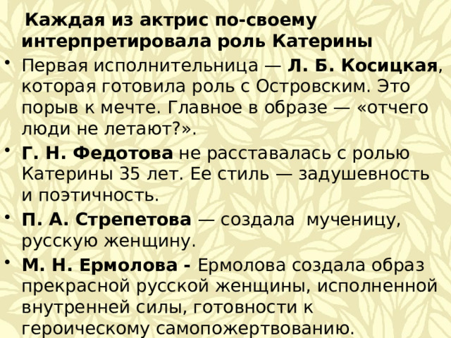  Каждая из актрис по-своему интерпретировала роль Катерины Первая исполнительница — Л. Б. Косицкая , которая готовила роль с Островским. Это порыв к мечте. Главное в образе — «отчего люди не летают?». Г. Н. Федотова не расставалась с ролью Катерины 35 лет. Ее стиль — задушевность и поэтичность. П. А. Стрепетова  — создала мученицу, русскую женщину. М. Н. Ермолова - Ермолова создала образ прекрасной русской женщины, исполненной внутренней силы, готовности к героическому самопожертвованию. А. К. Тарасова  — её Катерина - жертва, которая одинока в этом страшном мире, она обречена. ● Чулпан Хаматова – Катерина в её исполнении – это дикое, взлохмаченное, внутренне свободное существо.  