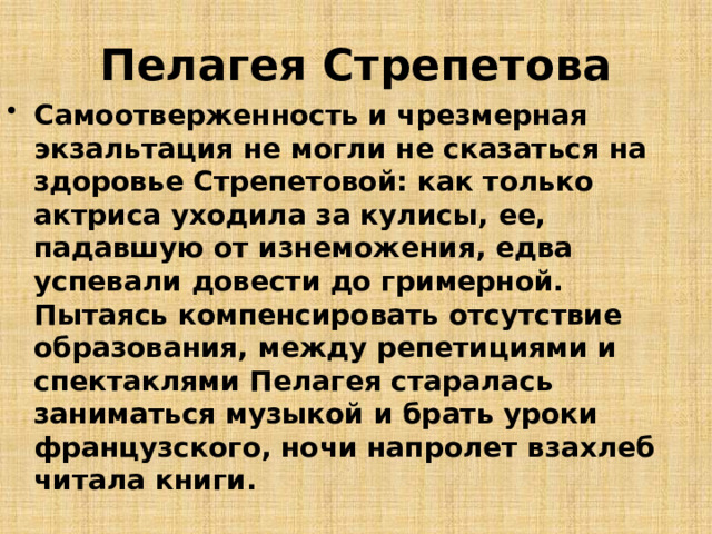 Пелагея Стрепетова Самоотверженность и чрезмерная экзальтация не могли не сказаться на здоровье Стрепетовой: как только актриса уходила за кулисы, ее, падавшую от изнеможения, едва успевали довести до гримерной. Пытаясь компенсировать отсутствие образования, между репетициями и спектаклями Пелагея старалась заниматься музыкой и брать уроки французского, ночи напролет взахлеб читала книги. 