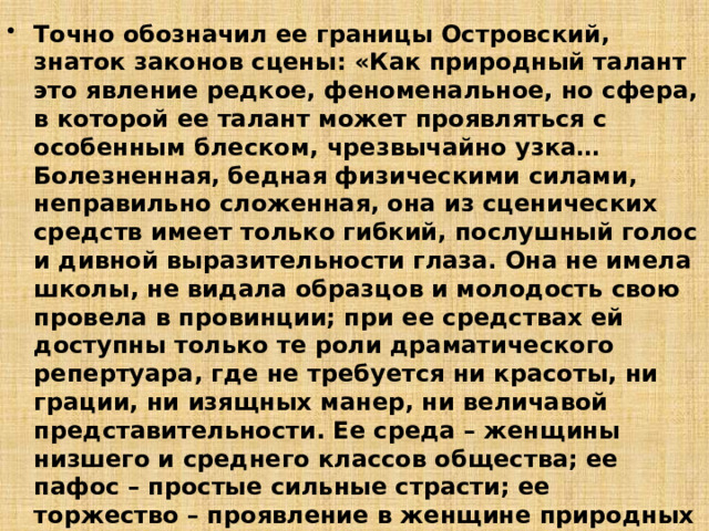 Точно обозначил ее границы Островский, знаток законов сцены: «Как природный талант это явление редкое, феноменальное, но сфера, в которой ее талант может проявляться с особенным блеском, чрезвычайно узка… Болезненная, бедная физическими силами, неправильно сложенная, она из сценических средств имеет только гибкий, послушный голос и дивной выразительности глаза. Она не имела школы, не видала образцов и молодость свою провела в провинции; при ее средствах ей доступны только те роли драматического репертуара, где не требуется ни красоты, ни грации, ни изящных манер, ни величавой представительности. Ее среда – женщины низшего и среднего классов общества; ее пафос – простые сильные страсти; ее торжество – проявление в женщине природных инстинктов – стихийных сил». 