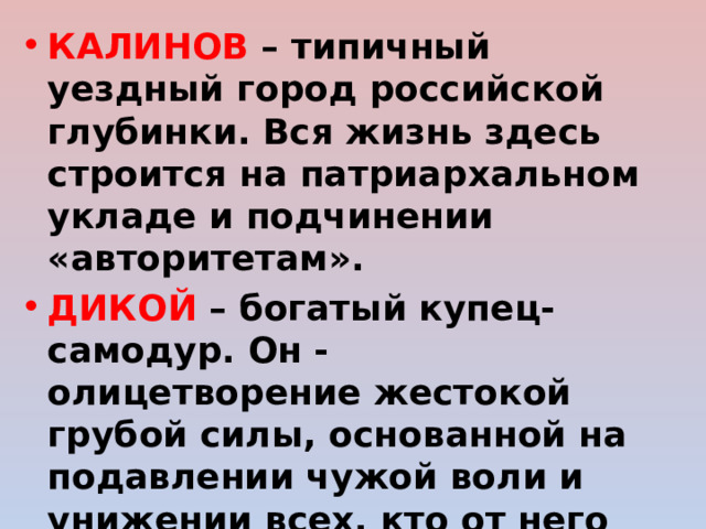 КАЛИНОВ – типичный уездный город российской глубинки. Вся жизнь здесь строится на патриархальном укладе и подчинении «авторитетам». ДИКОЙ – богатый купец-самодур. Он - олицетворение жестокой грубой силы, основанной на подавлении чужой воли и унижении всех, кто от него зависит. Ограниченный, примитивный, эгоистичный, лишенный духовного начала. 