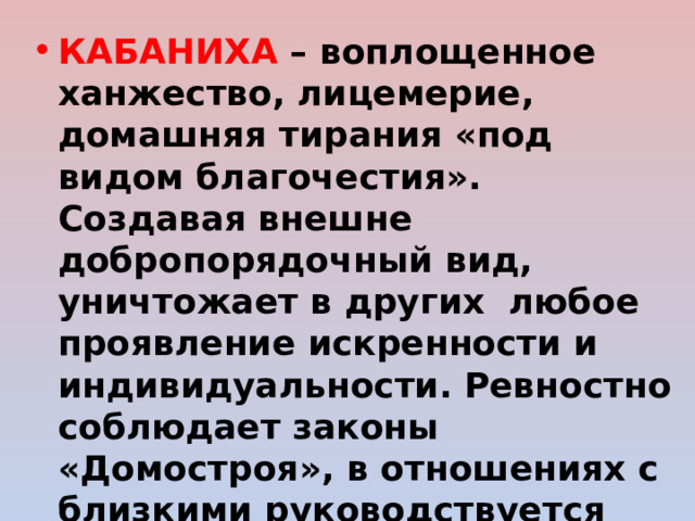 КАБАНИХА – воплощенное ханжество, лицемерие, домашняя тирания «под видом благочестия». Создавая внешне добропорядочный вид, уничтожает в других любое проявление искренности и индивидуальности. Ревностно соблюдает законы «Домостроя», в отношениях с близкими руководствуется общественным мнением, сформированным патриархальными традициями. 
