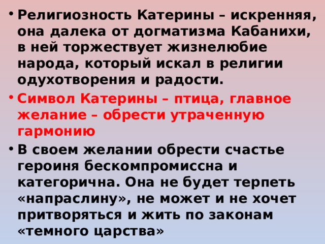 Религиозность Катерины – искренняя, она далека от догматизма Кабанихи, в ней торжествует жизнелюбие народа, который искал в религии одухотворения и радости. Символ Катерины – птица, главное желание – обрести утраченную гармонию В своем желании обрести счастье героиня бескомпромиссна и категорична. Она не будет терпеть «напраслину», не может и не хочет притворяться и жить по законам «темного царства» 