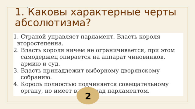 1. Каковы характерные черты абсолютизма?   Страной управляет парламент. Власть короля второстепенна. Власть короля ничем не ограничивается, при этом самодержец опирается на аппарат чиновников, армию и суд. Власть принадлежит выборному дворянскому собранию. Король полностью подчиняется совещательному органу, но имеет власть над парламентом. 2 