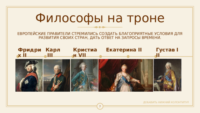 Философы на троне ЕВРОПЕЙСКИЕ ПРАВИТЕЛИ СТРЕМИЛИСЬ СОЗДАТЬ БЛАГОПРИЯТНЫЕ УСЛОВИЯ ДЛЯ РАЗВИТИЯ СВОИХ СТРАН, ДАТЬ ОТВЕТ НА ЗАПРОСЫ ВРЕМЕНИ. Фридрих II Карл III Кристиан VII Екатерина II Густав III ДОБАВИТЬ НИЖНИЙ КОЛОНТИТУЛ   