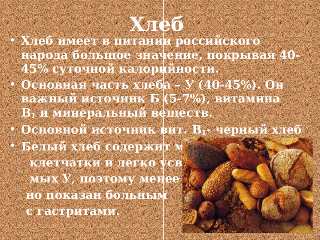 Хлеб   Хлеб имеет в питании российского народа большое значение, покрывая 40-45% суточной калорийности. Основная часть хлеба – У (40-45%). Он важный источник Б (5-7%), витамина В 1  и минеральный веществ. Основной источник вит. В 1 - черный хлеб Белый хлеб содержит много  клетчатки и легко усвояе-  мых У, поэтому менее ценен,  но показан больным  с гастритами. 