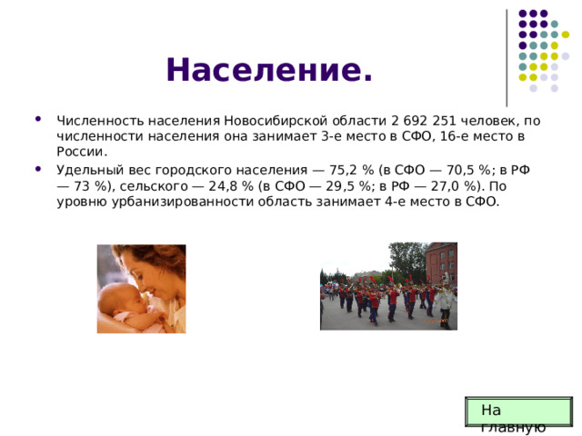Население. Численность населения Новосибирской области 2 692 251 человек, по численности населения она занимает 3-е место в СФО, 16-е место в России. Удельный вес городского населения — 75,2 % (в СФО — 70,5 %; в РФ — 73 %), сельского — 24,8 % (в СФО — 29,5 %; в РФ — 27,0 %). По уровню урбанизированности область занимает 4-е место в СФО. На главную 