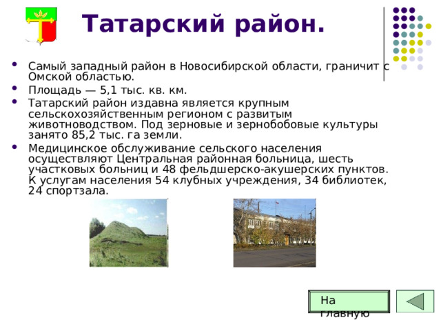 Татарский район. Самый западный район в Новосибирской области, граничит с Омской областью. Площадь — 5,1 тыс. кв. км. Татарский район издавна является крупным сельскохозяйственным регионом с развитым животноводством. Под зерновые и зернобобовые культуры занято 85,2 тыс. га земли. Медицинское обслуживание сельского населения осуществляют Центральная районная больница, шесть участковых больниц и 48 фельдшерско-акушерских пунктов. К услугам населения 54 клубных учреждения, 34 библиотек, 24 спортзала.  На главную 