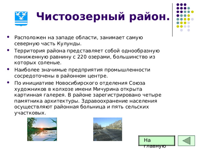 Чистоозерный район. Расположен на западе области, занимает самую северную часть Кулунды. Территория района представляет собой однообразную пониженную равнину с 220 озерами, большинство из которых соленые. Наиболее значимые предприятия промышленности сосредоточены в районном центре. По инициативе Новосибирского отделения Союза художников в колхозе имени Мичурина открыта картинная галерея. В районе зарегистрировано четыре памятника архитектуры. Здравоохранение населения осуществляют районная больница и пять сельских участковых. На главную 