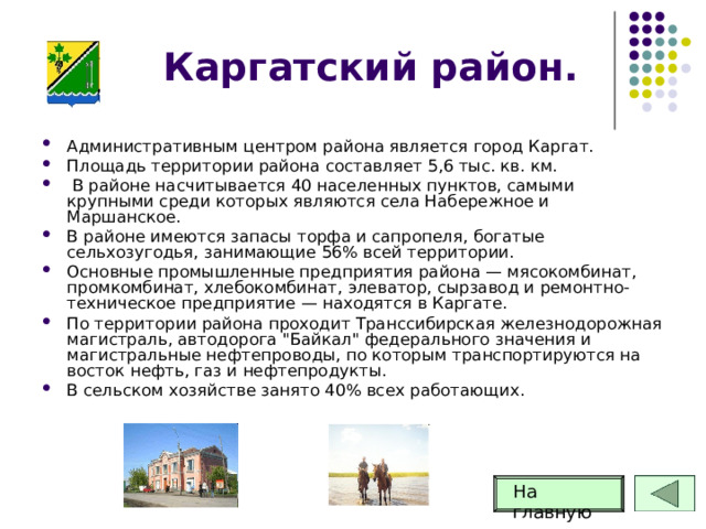 Каргатский район. Административным центром района является город Каргат. Площадь территории района составляет 5,6 тыс. кв. км.  В районе насчитывается 40 населенных пунктов, самыми крупными среди которых являются села Набережное и Маршанское. В районе имеются запасы торфа и сапропеля, богатые сельхозугодья, занимающие 56% всей территории. Основные промышленные предприятия района — мясокомбинат, промкомбинат, хлебокомбинат, элеватор, сырзавод и ремонтно-техническое предприятие — находятся в Каргате. По территории района проходит Транссибирская железнодорожная магистраль, автодорога 