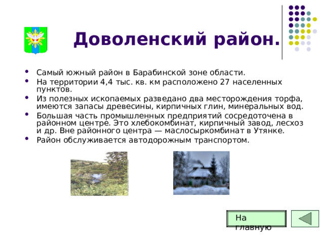 Доволенский район. Самый южный район в Барабинской зоне области. На территории 4,4 тыс. кв. км расположено 27 населенных пунктов. Из полезных ископаемых разведано два месторождения торфа, имеются запасы древесины, кирпичных глин, минеральных вод. Большая часть промышленных предприятий сосредоточена в районном центре. Это хлебокомбинат, кирпичный завод, лесхоз и др. Вне районного центра — маслосыркомбинат в Утянке. Район обслуживается автодорожным транспортом. На главную 