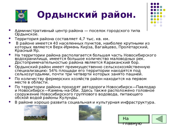 Ордынский район. Административный центр района — поселок городского типа Ордынское. Территория района составляет 4,7 тыс. кв. км.  В районе имеется 40 населенных пунктов, наиболее крупными из которых являются Верх-Ирмень Кирза, Вагайцево, Пролетарский, Красный Яр. На территории района располагается большая часть Новосибирского водохранилища, имеется большое количество маловодных рек. Достопримечательностью района является Караканский бор. Ордынский район имеет преимущественно сельскохозяйственную специализацию: 54% площади его территории находятся под сельхозугодьями, почти три четверти которых занято пашней. По количеству фермерских хозяйств район находится на первом месте в области. По территории района проходят автодороги Новосибирск—Павлодар и Новосибирск—Камень-на-Оби. Здесь также расположено головное сооружение Новосибирского группового водовода, питающего обской водой районы Кулунды. В районе хорошо развита социальная и культурная инфраструктура. На главную 