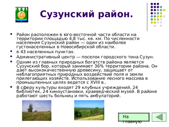 Сузунский район. Район расположен в юго-восточной части области на территории площадью 4,8 тыс. кв. км. По численности населения Сузунский район — один из наиболее густонаселенных в Новосибирской области. в 43 населенных пунктах. Административный центр — поселок городского тина Сузун. Одним из главных природных богатств района является Сузунский бор, который занимает 36% территории района. Он дает высококачественную древесину, защищает от неблагоприятных природных воздействий поля и земли прилегающих хозяйств. Использование лесного массива в промышленных целях ведется с XVIII в.. В сферу культуры входят 29 клубных учреждений, 24 библиотек, 24 киноустановки, краеведческий музей. В районе работают шесть больниц и пять амбулаторий. На главную 