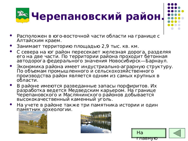 Черепановский район. Расположен в юго-восточной части области на границе с Алтайским краем. Занимает территорию площадью 2,9 тыс. кв. км. С севера на юг район пересекает железная дорога, разделяя его на две части. По территории района проходит бетонная автодорога федерального значения Новосибирск—Барнаул. Экономика района имеет индустриально-аграрную структуру. По объемам промышленного и сельскохозяйственного производства район является одним из самых крупных в области. В районе имеются разведанные запасы порфиритов. Их разработка ведется Медведским карьером. На границе Черепановского и Маслянинского районов добывается высококачественный каменный уголь. На учете в районе также три памятника истории и один памятник археологии. На главную 