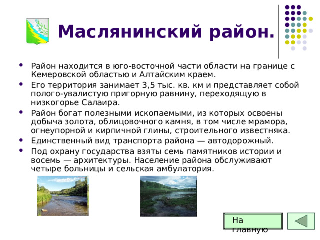 Маслянинский район. Район находится в юго-восточной части области на границе с Кемеровской областью и Алтайским краем. Его территория занимает 3,5 тыс. кв. км и представляет собой полого-увалистую пригорную равнину, переходящую в низкогорье Салаира. Район богат полезными ископаемыми, из которых освоены добыча золота, облицовочного камня, в том числе мрамора, огнеупорной и кирпичной глины, строительного известняка. Единственный вид транспорта района — автодорожный. Под охрану государства взяты семь памятников истории и восемь — архитектуры. Население района обслуживают четыре больницы и сельская амбулатория. На главную 