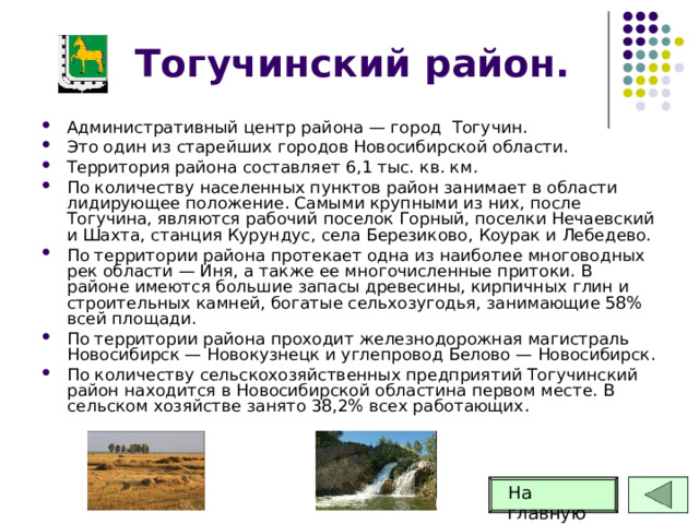 Тогучинский район. Административный центр района — город Тогучин. Это один из старейших городов Новосибирской области. Территория района составляет 6,1 тыс. кв. км. По количеству населенных пунктов район занимает в области лидирующее положение. Самыми крупными из них, после Тогучина, являются рабочий поселок Горный, поселки Нечаевский и Шахта, станция Курундус, села Березиково, Коурак и Лебедево. По территории района протекает одна из наиболее многоводных рек области — Иня, а также ее многочисленные притоки. В районе имеются большие запасы древесины, кирпичных глин и строительных камней, богатые сельхозугодья, занимающие 58% всей площади. По территории района проходит железнодорожная магистраль Новосибирск — Новокузнецк и углепровод Белово — Новосибирск. По количеству сельскохозяйственных предприятий Тогучинский район находится в Новосибирской областина первом месте. В сельском хозяйстве занято 38,2% всех работающих. На главную 