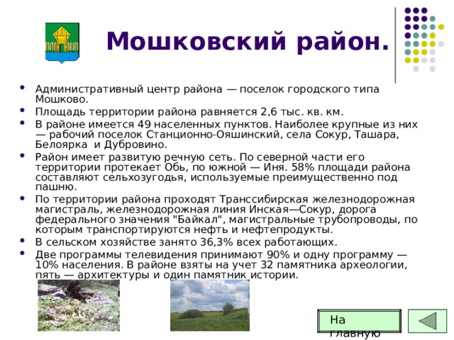 Мошковский район. Административный центр района — поселок городского типа Мошково. Площадь территории района равняется 2,6 тыс. кв. км. В районе имеется 49 населенных пунктов. Наиболее крупные из них — рабочий поселок Станционно-Ояшинский, села Сокур, Ташара, Белоярка и Дубровино. Район имеет развитую речную сеть. По северной части его территории протекает Обь, по южной — Иня. 58% площади района составляют сельхозугодья, используемые преимущественно под пашню. По территории района проходят Транссибирская железнодорожная магистраль, железнодорожная линия Инская—Сокур, дорога федерального значения 