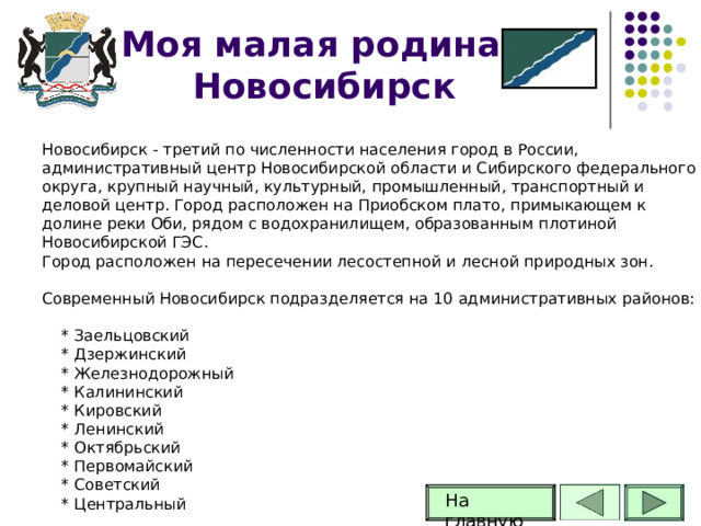 Моя малая родина -Новосибирск Новосибирск - третий по численности населения город в России, административный центр Новосибирской области и Сибирского федерального округа, крупный научный, культурный, промышленный, транспортный и деловой центр. Город расположен на Приобском плато, примыкающем к долине реки Оби, рядом с водохранилищем, образованным плотиной Новосибирской ГЭС. Город расположен на пересечении лесостепной и лесной природных зон. Современный Новосибирск подразделяется на 10 административных районов:  * Заельцовский  * Дзержинский  * Железнодорожный  * Калининский  * Кировский  * Ленинский  * Октябрьский  * Первомайский  * Советский  * Центральный На главную 56 