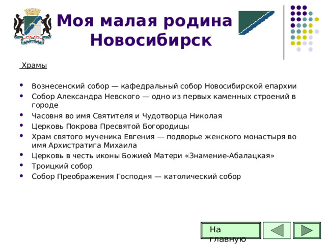 Моя малая родина -Новосибирск  Храмы Вознесенский собор — кафедральный собор Новосибирской епархии Собор Александра Невского — одно из первых каменных строений в городе Часовня во имя Святителя и Чудотворца Николая Церковь Покрова Пресвятой Богородицы Храм святого мученика Евгения — подворье женского монастыря во имя Архистратига Михаила Церковь в честь иконы Божией Матери «Знамение-Абалацкая» Троицкий собор Собор Преображения Господня — католический собор На главную 62 