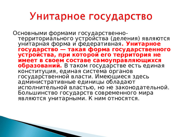 Основными формами государственно-территориального устройства (деления) являются унитарная форма и федеративная . Унитарное государство — такая форма государственного устройства, при которой его территория не имеет в своем составе самоуправляющихся образований. В таком государстве есть единая конституция, единая система органов государственной власти. Имеющиеся здесь административные единицы обладают исполнительной властью, но не законодательной. Большинство государств современного мира являются унитарными. К ним относятся.    
