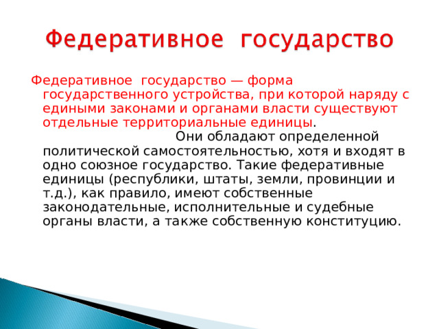 Федеративное государство — форма государственного устройства, при которой наряду с едиными законами и органами власти существуют отдельные территориальные единицы . Они обладают определенной политической самостоятельностью, хотя и входят в одно союзное государство. Такие федеративные единицы (республики, штаты, земли, провинции и т.д.), как правило, имеют собственные законодательные, исполнительные и судебные органы власти, а также собственную конституцию.     