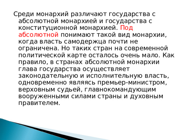 Среди монархий различают государства с абсолютной монархией и государства с конституционной монархией. Под абсолютной понимают такой вид монархии, когда власть самодержца почти не ограничена. Но таких стран на современной политической карте осталось очень мало. Как правило, в странах абсолютной монархии глава государства осуществляет законодательную и исполнительную власть, одновременно являясь премьер-министром, верховным судьей, главнокомандующим вооруженными силами страны и духовным правителем.    