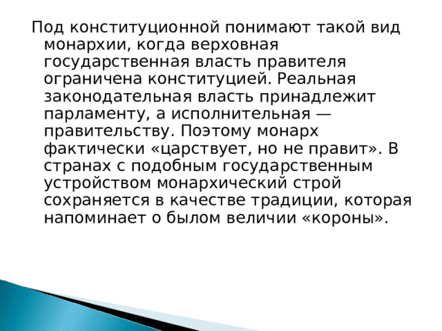 Под конституционной понимают такой вид монархии, когда верховная государственная власть правителя ограничена конституцией. Реальная законодательная власть принадлежит парламенту, а исполнительная — правительству. Поэтому монарх фактически «царствует, но не правит». В странах с подобным государственным устройством монархический строй сохраняется в качестве традиции, которая напоминает о былом величии «короны».      