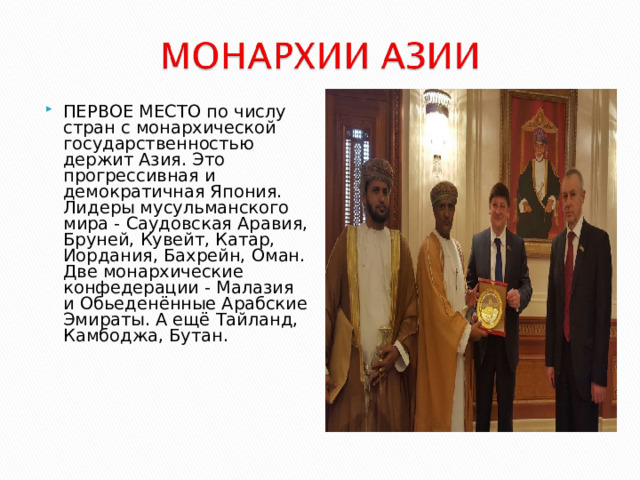 ПЕРВОЕ МЕСТО по числу стран с монархической государственностью держит Азия. Это прогрессивная и демократичная Япония. Лидеры мусульманского мира - Саудовская Аравия, Бруней, Кувейт, Катар, Иордания, Бахрейн, Оман. Две монархические конфедерации - Малазия и Обьеденённые Арабские Эмираты. А ещё Тайланд, Камбоджа, Бутан.  