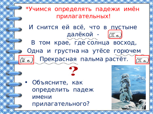 *Учимся определять падежи имён прилагательных! И снится ей всё, что в пустыне далёкой - В том крае, где солнца восход, Одна и грустна на утёсе горючем Прекрасная пальма растёт. Объясните, как определить падеж имени прилагательного? 